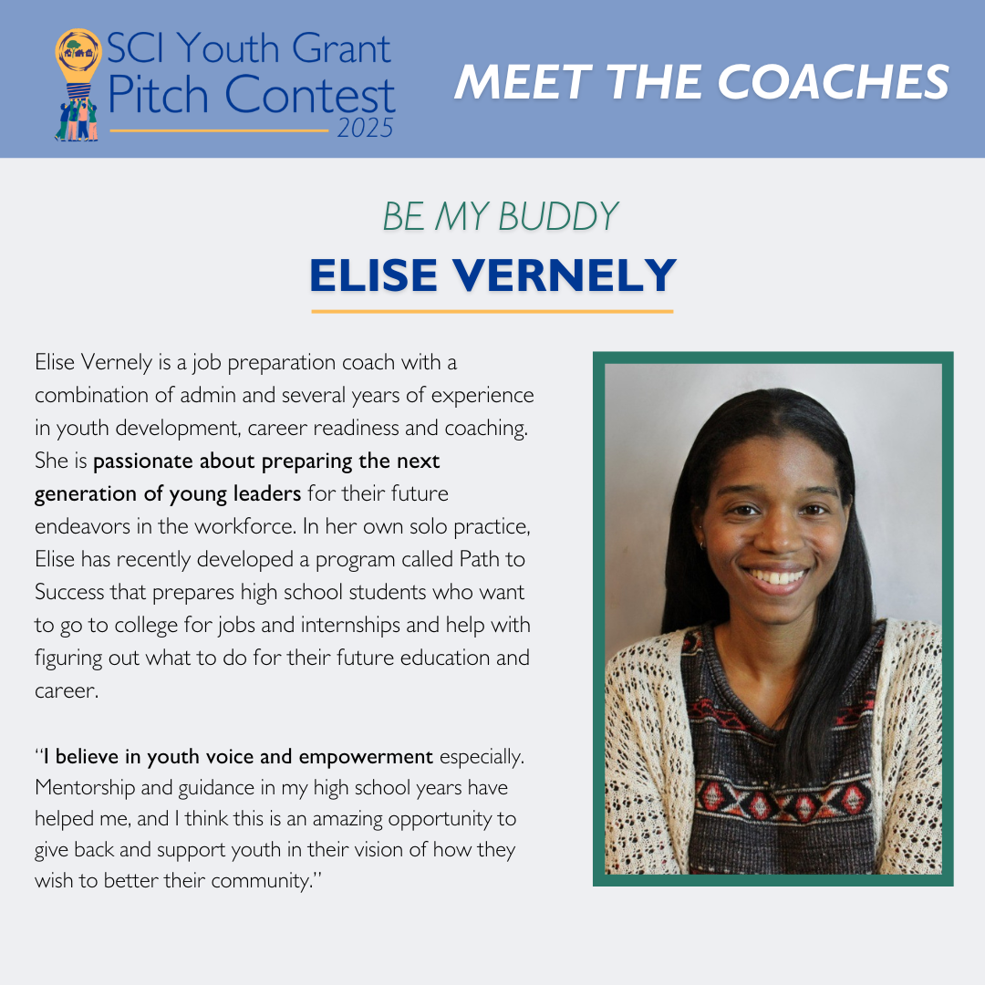 Meet the Coaches: Elise Vernely Elise Vernely is a job preparation coach with a combination of admin and several years of experience in youth development, career readiness and coaching. She is passionate about preparing the next generation of young leaders for their future endeavors in the workforce. In her own solo practice, Elise has recently developed a program called Path to Success that prepares high school students who want to go to college for jobs and internships and help with figuring out what to do for their future education and career. “I believe in youth voice and empowerment especially. Mentorship and guidance in my high school years have helped me, and I think this is an amazing opportunity to give back and support youth in their vision of how they wish to better their community.”