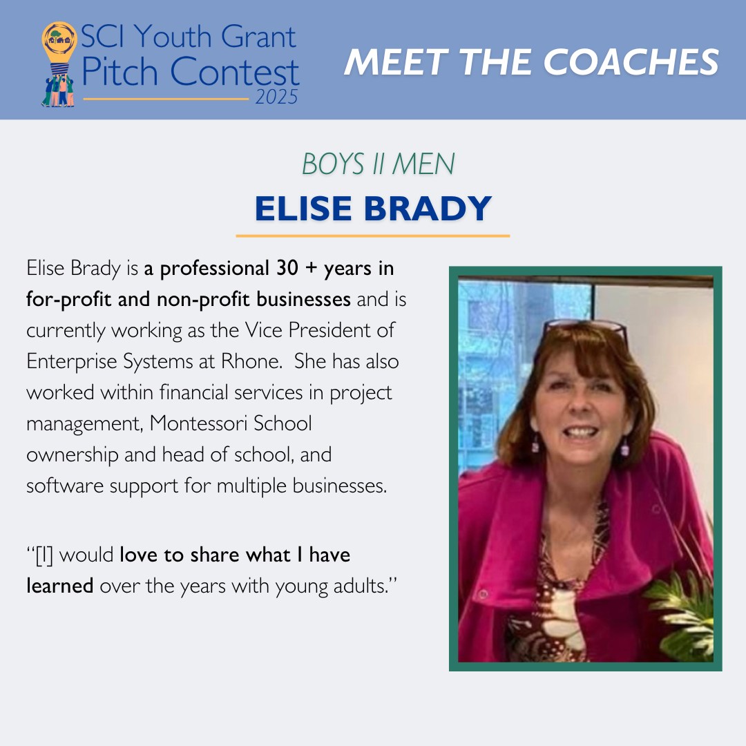 2025 SCI Youth Grant Pitch Contest | Meet the Coaches: Elise Brady Elise Brady is a professional 30 + years in for-profit and non-profit businesses and is currently working as the Vice President of Enterprise Systems at Rhone. She has also worked within financial services in project management, Montessori School ownership and head of school, and software support for multiple businesses. “[I] would love to share what I have learned over the years with young adults.”