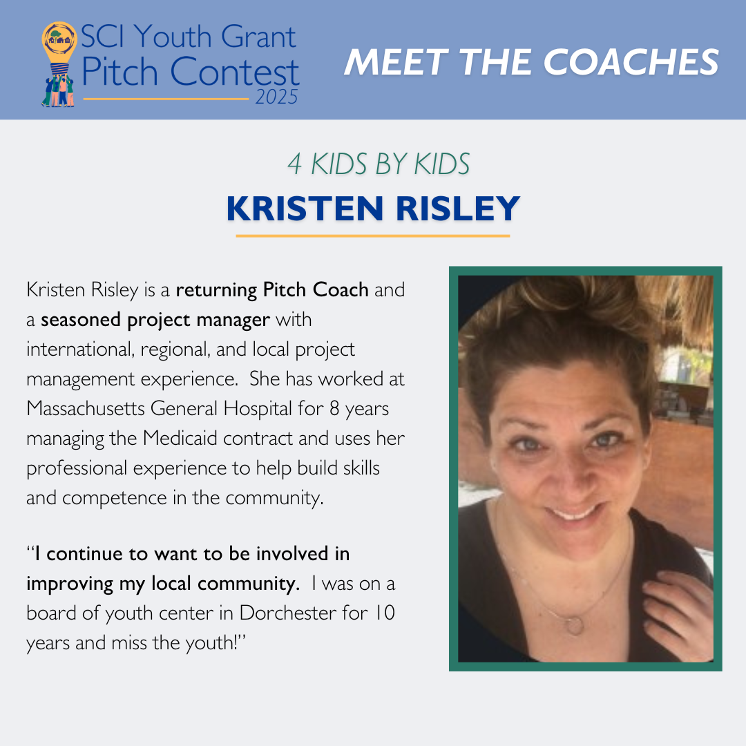 2025 SCI Youth Grant Pitch Contest | Meet the Coaches: Kristen Risley Kristen Risley is a returning Pitch Coach and a seasoned project manager with international, regional, and local project management experience. She has worked at Massachusetts General Hospital for 8 years managing the Medicaid contract and uses her professional experience to help build skills and competence in the community. “I continue to want to be involved in improving my local community. I was on a board of youth center in Dorchester for 10 years and miss the youth!”