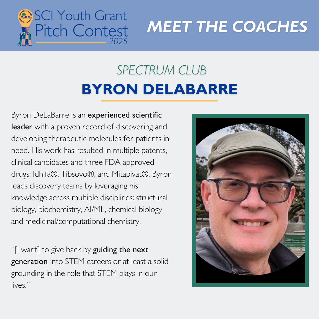 2025 SCI Youth Grant Pitch Contest | Meet the Coaches: Byron DeLaBarre Byron DeLaBarre is an experienced scientific leader with a proven record of discovering and developing therapeutic molecules for patients in need. His work has resulted in multiple patents, clinical candidates and three FDA approved drugs: Idhifa®, Tibsovo®, and Mitapivat®. Byron leads discovery teams by leveraging his knowledge across multiple disciplines: structural biology, biochemistry, AI/ML, chemical biology and medicinal/computational chemistry. “[I want] to give back by guiding the next generation into STEM careers or at least a solid grounding in the role that STEM plays in our lives.”