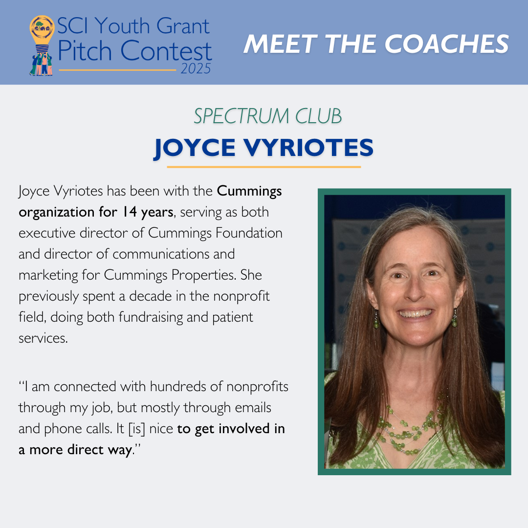 2025 SCI Youth Grant Pitch Contest | Meet the Coaches: Joyce Vyriotes Joyce Vyriotes has been with the Cummings organization for 14 years, serving as both executive director of Cummings Foundation and director of communications and marketing for Cummings Properties. She previously spent a decade in the nonprofit field, doing both fundraising and patient services.