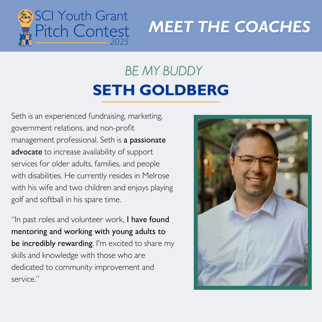 Meet the Coaches: Seth Goldberg Seth is an experienced fundraising, marketing, government relations, and non-profit management professional. Seth is a passionate advocate to increase availability of support services for older adults, families, and people with disabilities. He currently resides in Melrose with his wife and two children and enjoys playing golf and softball in his spare time. “In past roles and volunteer work, I have found mentoring and working with young adults to be incredibly rewarding. I'm excited to share my skills and knowledge with those who are dedicated to community improvement and service.”