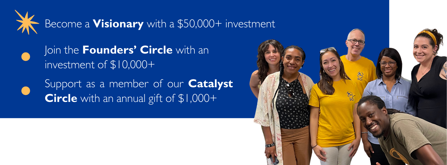 1. Become a Visionary with a $50,000+ investment. 2. Join the Founders’ Circle with an investment of $10,000+. 3. Support as a member of our Catalyst Circle with an annual gift of $1,000+.