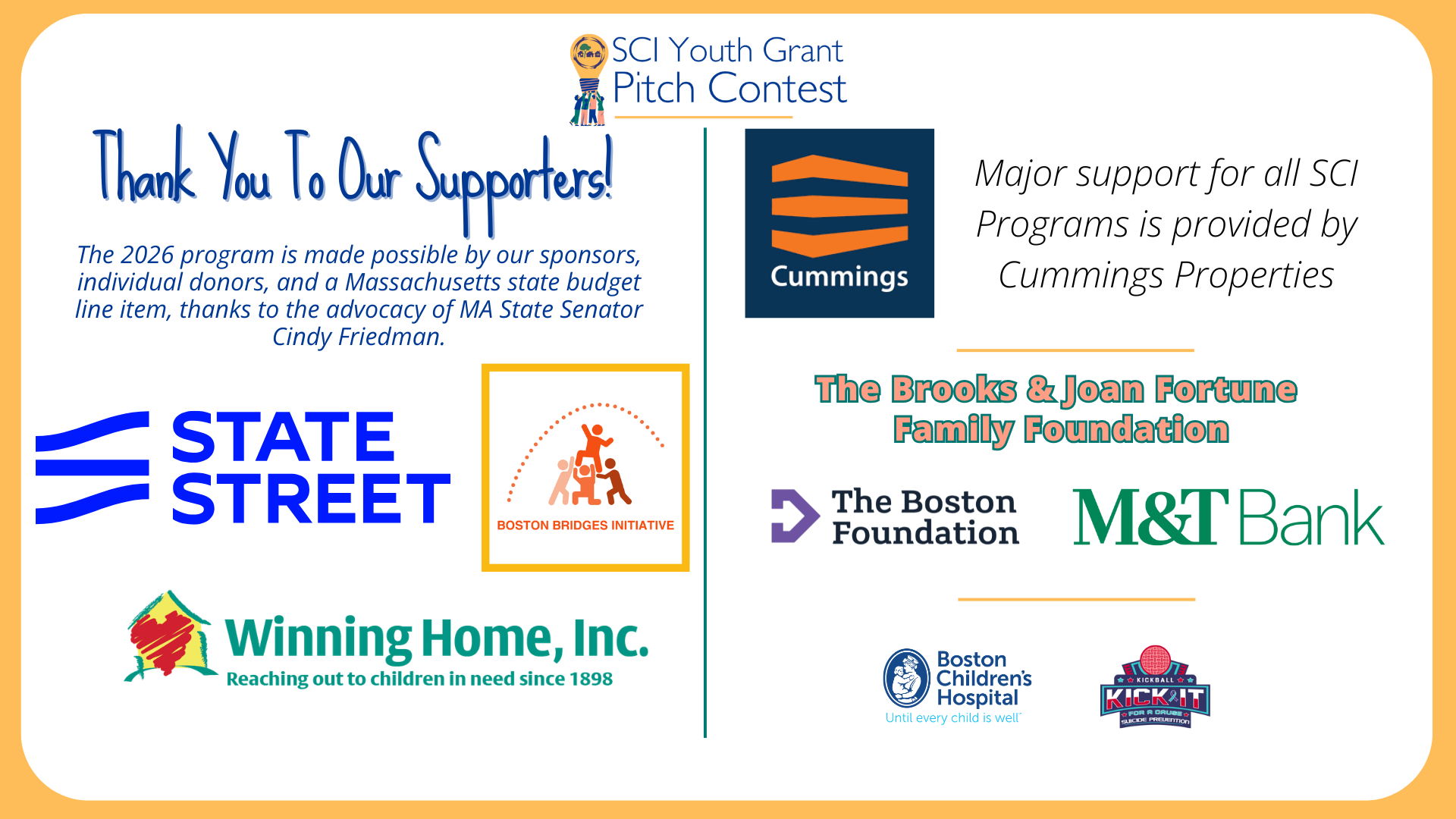 The 2026 SCI Youth Grant Pitch Contest is made possible by the generous support of Boston Bridges Initiative, Winning Home, Inc., State Street Foundation, The Brooks & Joan Fortune Family Foundation, M&T Bank, The Boston Foundation, Kick It For A Cause, Boston Children’s Hospital, and a Massachusetts state budget line item (thanks to the advocacy of State Senator Cindy Friedman). Major support for SCI’s youth programs is provided by Cummings Properties.